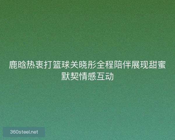 鹿晗热衷打篮球关晓彤全程陪伴展现甜蜜默契情感互动