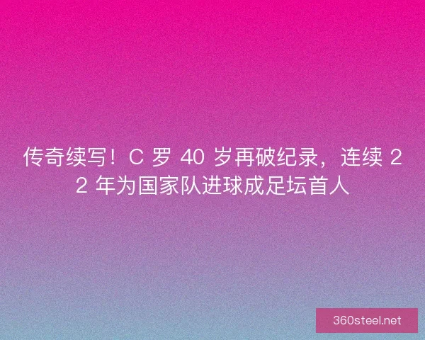 传奇续写！C 罗 40 岁再破纪录，连续 22 年为国家队进球成足坛首人