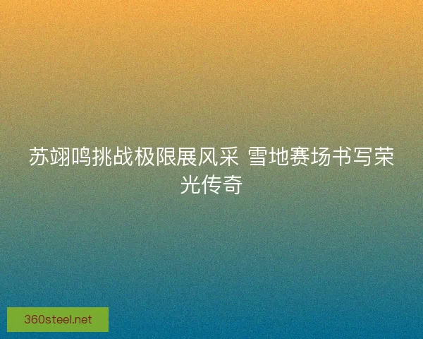 苏翊鸣挑战极限展风采 雪地赛场书写荣光传奇