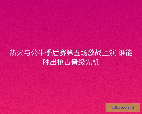热火与公牛季后赛第五场激战上演 谁能胜出抢占晋级先机