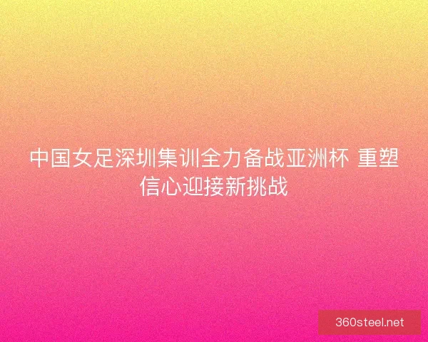 中国女足深圳集训全力备战亚洲杯 重塑信心迎接新挑战