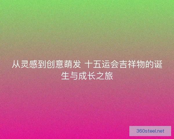 从灵感到创意萌发 十五运会吉祥物的诞生与成长之旅