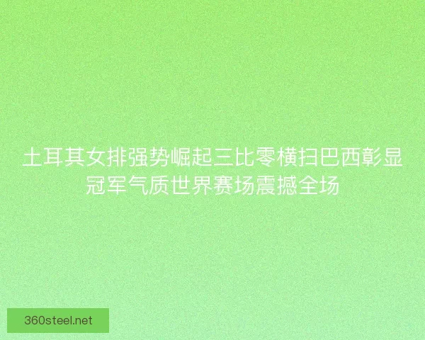 土耳其女排强势崛起三比零横扫巴西彰显冠军气质世界赛场震撼全场