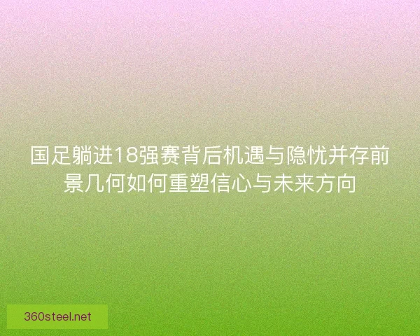 国足躺进18强赛背后机遇与隐忧并存前景几何如何重塑信心与未来方向